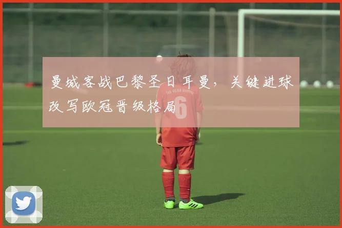 曼城客战巴黎圣日耳曼,关键进球改写欧冠晋级格局