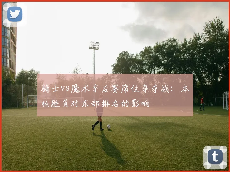 骑士vs魔术季后赛席位争夺战：本轮胜负对东部排名的影响