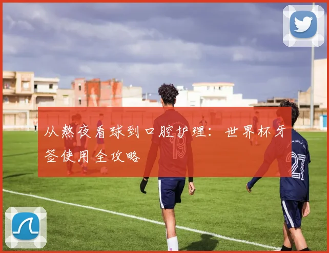 从熬夜看球到口腔护理:世界杯牙签使用全攻略