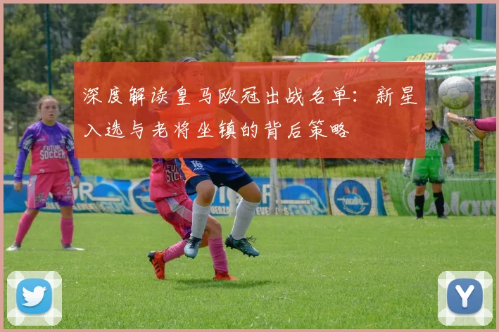 深度解读皇马欧冠出战名单：新星入选与老将坐镇的背后策略