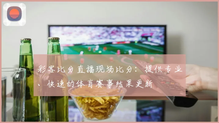 彩客比分直播现场比分：提供专业、快速的体育赛事结果更新