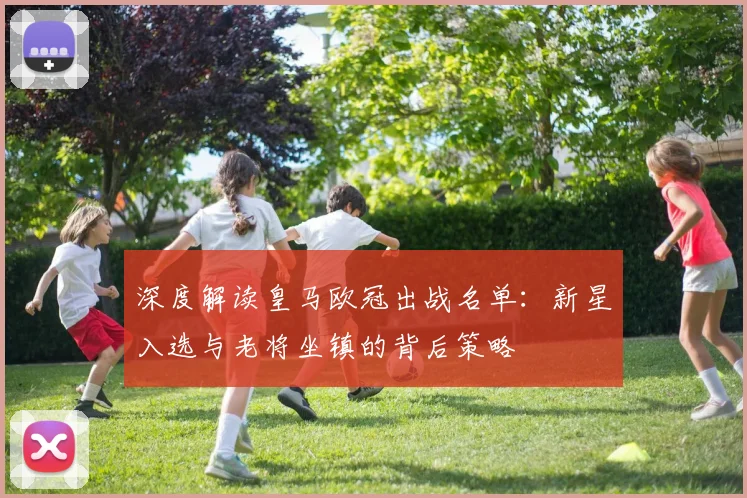 深度解读皇马欧冠出战名单：新星入选与老将坐镇的背后策略