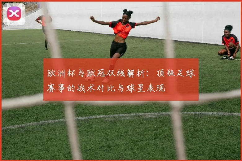 欧洲杯与欧冠双线解析：顶级足球赛事的战术对比与球星表现