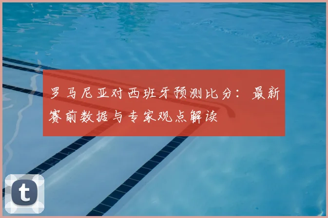罗马尼亚对西班牙预测比分：最新赛前数据与专家观点解读