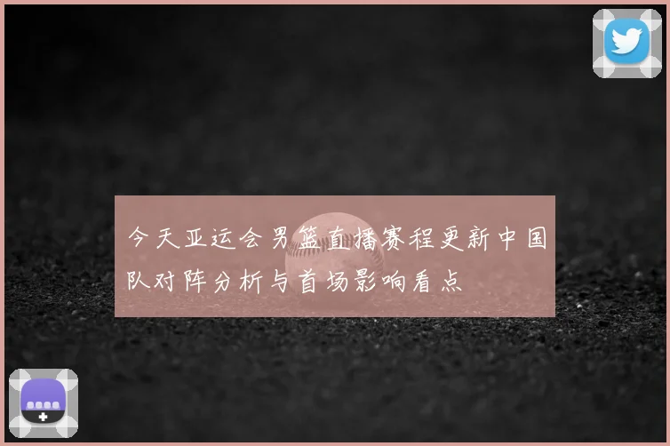 今天亚运会男篮直播赛程更新中国队对阵分析与首场影响看点