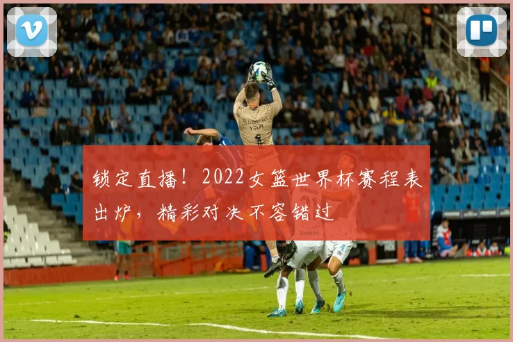 锁定直播！2022女篮世界杯赛程表出炉，精彩对决不容错过