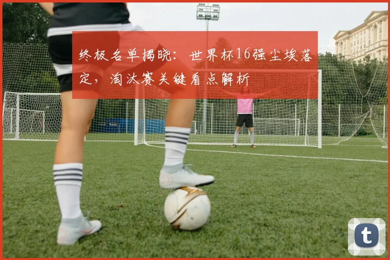 终极名单揭晓:世界杯16强尘埃落定,淘汰赛关键看点解析