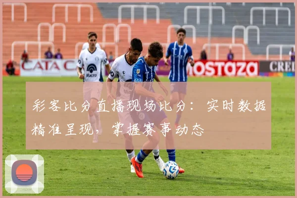 彩客比分直播现场比分：实时数据精准呈现，掌握赛事动态