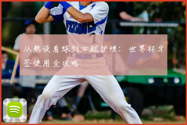 从熬夜看球到口腔护理:世界杯牙签使用全攻略
