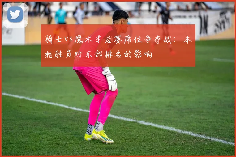 骑士vs魔术季后赛席位争夺战：本轮胜负对东部排名的影响