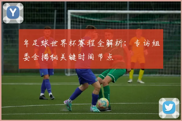 年足球世界杯赛程全解析:专访组委会揭秘关键时间节点